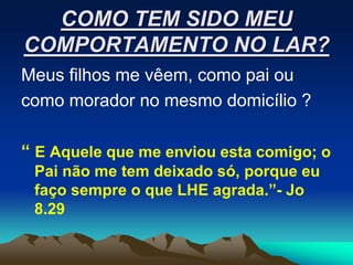 COMO TEM SIDO MEU
COMPORTAMENTO NO LAR?
Meus filhos me vêem, como pai ou
como morador no mesmo domicílio ?

“ E Aquele que me enviou esta comigo; o
 Pai não me tem deixado só, porque eu
 faço sempre o que LHE agrada.”- Jo
 8.29
 