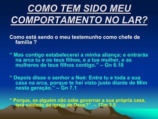 COMO TEM SIDO MEU
COMPORTAMENTO NO LAR?
Como está sendo o meu testemunho como chefe de
  família ?

“ Mas contigo estabelecerei a minha aliança; e entrarás
  na arca tu e os teus filhos, e a tua mulher, e as
  mulheres de teus filhos contigo.” – Gn 6.18

“ Depois disse o senhor a Noé: Entra tu e toda a sua
  casa na arca, porque te hei visto justo diante de Mim
  nesta geração.” – Gn 7.1

“ Porque, se alguém não sabe governar a sua própria casa,
   terá cuidado da igreja de Deus?” – 1Tm 3.5
 