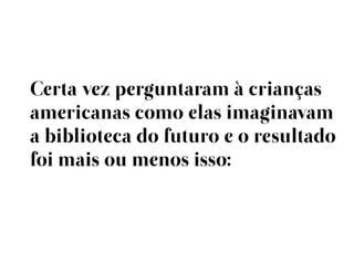 Certa vez perguntaram à crianças
americanas como elas imaginavam
a biblioteca do futuro e o resultado
foi mais ou menos isso:
 