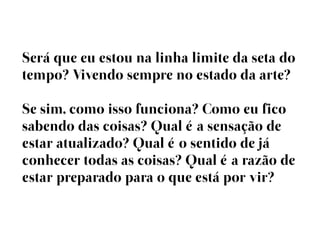 Será que eu estou na linha limite da seta do
tempo? Vivendo sempre no estado da arte?

Se sim, como isso funciona? Como eu fico
sabendo das coisas? Qual éa sensação de
estar atualizado? Qual éo sentido de já
conhecer todas as coisas? Qual éa razão de
estar preparado para o que está por vir?
 