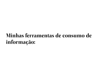 Minhas ferramentas de consumo de
informação:
 