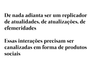 De nada adianta ser um replicador
de atualidades, de atualizações, de
efemeridades

Essas interações precisam ser
canalizadas em forma de produtos
sociais
 