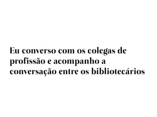 Eu converso com os colegas de
profissão e acompanho a
conversação entre os bibliotecários
 