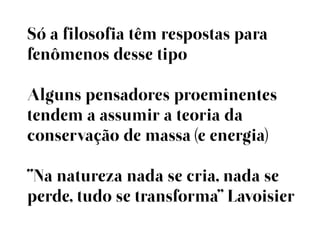 Só a filosofia têm respostas para
fenômenos desse tipo

Alguns pensadores proeminentes
tendem a assumir a teoria da
conservação de massa (e energia)

“Na natureza nada se cria, nada se
perde, tudo se transforma” Lavoisier
 