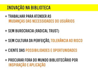 Inovação na biblioteca
+ Trabalhar para atender as
  mudanças das necessidades do usuários

+ Sem burocracia (radical trust)

+ Sem cultura da perfeição, tolerância ao risco

+ Ciente das possibilidades e oportunidades

+ procurar fora do mundo bibliotecário por
  inspiração e aplicação
 
