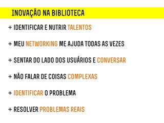 Inovação na biblioteca
+ identificar e nutrir talentos

+ meu networking me ajuda todas as vezes

+ sentar do lado dos usuários e conversar

+ não falar de coisas complexas

+ identificar o problema

+ resolver problemas reais
 