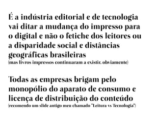 É a indústria editorial e de tecnologia
vai ditar a mudança do impresso para
o digital e não o fetiche dos leitores ou
a disparidade social e distâncias
geográficas brasileiras
(mas livros impressos continuaram a existir, obviamente)


Todas as empresas brigam pelo
monopólio do aparato de consumo e
licença de distribuição do conteúdo
(recomendo um slide antigo meu chamado “Leitura vs Tecnologia”)
 