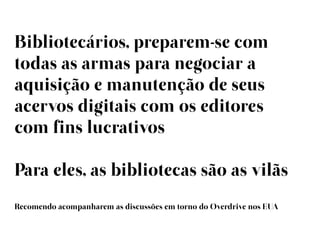 Bibliotecários, preparem-se com
todas as armas para negociar a
aquisição e manutenção de seus
acervos digitais com os editores
com fins lucrativos

Para eles, as bibliotecas são as vilãs
Recomendo acompanharem as discussões em torno do Overdrive nos EUA
 