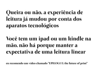 Queira ou não, a experiência de
leitura já mudou por conta dos
aparatos tecnológicos

Você tem um ipad ou um kindle na
mão, não há porque manter a
expectativa de uma leitura linear
eu recomendo um vídeo chamado “EPILOGUE: the future of print”
 