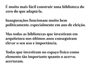É muito mais fácil construir uma biblioteca do
zero do que adaptá-la.

Inauguraçãos funcionam muito bem
politicamente, especialmente em ano de eleição.

Mas todas as bibliotecas que investiram em
arquitetura nos últimos anos conseguiram
elevar o seu uso e importância.

Todas que investiram no espaço físico como
elemento tão importante quanto o acervo,
acertaram.
 