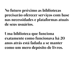 No futuro próximo as bibliotecas
precisarão oferecer serviços com base
nas necessidades e plataformas atuais
de seus usuários.

Uma biblioteca que funciona
exatamente como funcionava há 20
anos atrás está fadada a se manter
como um mero depósito de livros.
 