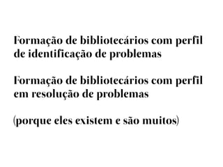 Formação de bibliotecários com perfil
de identificação de problemas

Formação de bibliotecários com perfil
em resolução de problemas

(porque eles existem e são muitos)
 