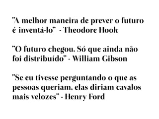 “A melhor maneira de prever o futuro
éinventá-lo” - Theodore Hook

“O futuro chegou. Só que ainda não
foi distribuído” - William Gibson

“Se eu tivesse perguntando o que as
pessoas queriam, elas diriam cavalos
mais velozes” - Henry Ford
 