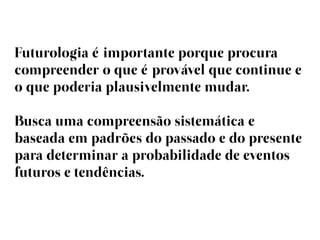 Futurologia éimportante porque procura
compreender o que éprovável que continue e
o que poderia plausivelmente mudar.

Busca uma compreensão sistemática e
baseada em padrões do passado e do presente
para determinar a probabilidade de eventos
futuros e tendências.
 