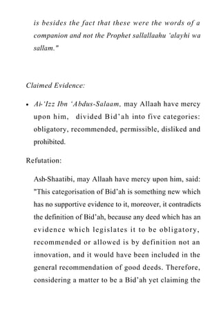 www.islamweb.net
is besides the fact that these were the words of a
companion and not the Prophet sallallaahu ‘alayhi wa
sallam."
Claimed Evidence:
Al-‘Izz Ibn ‘Abdus-Salaam, may Allaah have mercy
upon him, divided Bid’ah into five categories:
obligatory, recommended, permissible, disliked and
prohibited.
Refutation:
Ash-Shaatibi, may Allaah have mercy upon him, said:
"This categorisation of Bid’ah is something new which
has no supportive evidence to it, moreover, it contradicts
the definition of Bid’ah, because any deed which has an
evidence which legislates it to be obligatory,
recommended or allowed is by definition not an
innovation, and it would have been included in the
general recommendation of good deeds. Therefore,
considering a matter to be a Bid’ah yet claiming the
 
