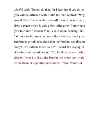 www.islamweb.net
Maalik said: "Do not do that, for I fear that if you do so,
you will be afflicted with trials" the man replied: "Why
would I be afflicted with trials? All I wanted was to do it
from a place which is only a few miles away from where
you told me!" Imaam Maalik said upon hearing this:
"What can be more serious than feeling that you
performed a righteous deed that the Prophet sallallaahu
‘alayhi wa sallam failed to do? I heard the saying of
Allaah (which translates as): “So let those beware who
dissent from his [i.e., the Prophet's] order lest trials
strike them or a painful punishment.”"(An-Noor: 63)
 