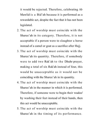 www.islamweb.net
it would be rejected. Therefore, celebrating Al-
Mawlid is a Bid’ah because it is performed as a
rewardable act, despite the fact that it has not been
legislated.
2. The act of worship must coincide with the
Sharee’ah in its category. Therefore, it is not
acceptable if a person were to slaughter a horse
instead of a camel or goat as a sacrifice after Hajj.
3. The act of worship must coincide with the
Sharee’ah its quantity. Therefore, if somebody
were to add two Rak’ah to the Dhuhr prayer,
making a total of six Rak'ah instead of four, this
would be unacceptable as it would not be
coinciding with the Sharee’ah in its quantity.
4. The act of worship must coincide with the
Sharee’ah in the manner in which it is performed.
Therefore, if someone were to begin their wudoo'
by washing their feet instead of their hands, then
this act would be unacceptable.
5. The act of worship must coincide with the
Sharee’ah in the timing of its performance.
 
