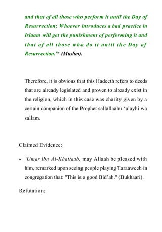 www.islamweb.net
and that of all those who perform it until the Day of
Resurrection; Whoever introduces a bad practice in
Islaam will get the punishment of performing it and
that of all those who do it until the Day of
Resurrection.”"(Muslim).
Therefore, it is obvious that this Hadeeth refers to deeds
that are already legislated and proven to already exist in
the religion, which in this case was charity given by a
certain companion of the Prophet sallallaahu ‘alayhi wa
sallam.
Claimed Evidence:
‘Umar ibn Al-Khattaab, may Allaah be pleased with
him, remarked upon seeing people playing Taraaweeh in
congregation that: "This is a good Bid’ah." (Bukhaari).
Refutation:
 
