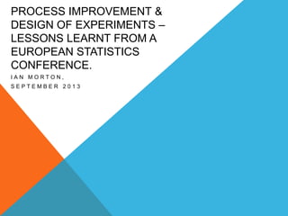 PROCESS IMPROVEMENT &
DESIGN OF EXPERIMENTS –
LESSONS LEARNT FROM A
EUROPEAN STATISTICS
CONFERENCE.
IAN MORTON,
SEPTEMBER 2013

 