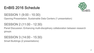 EnBIS 2016 Schedule
SESSION 1 (9:00 - 10:30)
Opening Presentation. Sustainable Data Centers (1 presentation)
SESSION 2 (11:00 - 12:30)
Panel Discussion: Enhancing multi-disciplinary collaboration between research
groups
SESSION 3 (14:00 - 15:30)
Smart Buildings (2 presentations)
27
 