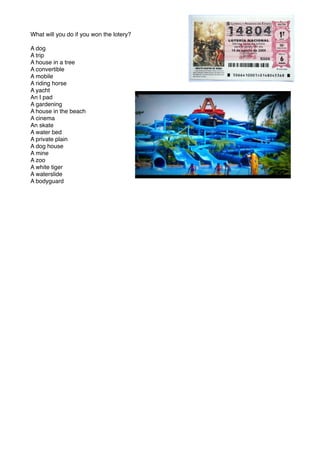 What will you do if you won the lotery?
A dog
A trip
A house in a tree
A convertible
A mobile
A riding horse
A yacht
An I pad
A gardening
A house in the beach
A cinema
An skate
A water bed
A private plain
A dog house
A mine
A zoo
A white tiger
A waterslide
A bodyguard