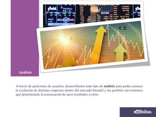A través de peticiones de usuarios, desarrollamos todo tipo de análisis para poder conocer
la evolución de distintas empresas dentro del mercado bursátil y los posibles movimientos
que determinarán la consecución de unos resultados u otros.
Análisis
 