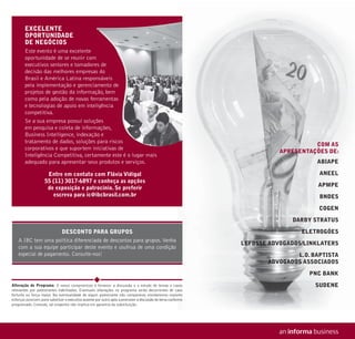 EXCELENTE
        OPORTUNIDADE
        DE NEGÓCIOS
        Este evento é uma excelente
        oportunidade de se reunir com
        executivos seniores e tomadores de
                                      es
        decisão das melhores empresas do
                                       s
        Brasil e América Latina responsáveis
                                       nsáveis
        pela implementação e gerenciamento de
                                      amento
        projetos de gestão da informação, bem
                                      ção,
        como pela adoção de novas ferramentas
                                       ramentas
        e tecnologias de apoio em inteligência
                                        igência
        competitiva.
        Se a sua empresa possui soluções
                                       ões
        em pesquisa e coleta de informações,
                                      mações,
        Business Intelligence, indexação e
                                        o
        tratamento de dados, soluções para riscos
                                                                                                                                     COM AS
        corporativos e que suportem iniciativas d
                                        i i ti  de
                                                                                                                           APRESENTAÇÕES DE:
        Inteligência Competitiva, certamente este é o lugar mais
        adequado para apresentar seus produtos e serviços.                                                                           ABIAPE

                      Entre em contato com Flávia Vidigal                                                                             ANEEL
                     55 (11) 3017-6897 e conheça as opções
                                                                                                                                      APMPE
                      de exposição e patrocínio. Se preferir
                        escreva para ic@ibcbrasil.com.br                                                                              BNDES

                                                                                                                                      COGEN

                                                                                                                              DARBY STRATUS

                      DESCONTO PARA GRUPOS                                                                                       ELETROGÓES
    A IBC tem uma política diferenciada de descontos para grupos. Venha
                                                                                                                LEFOSSE ADVOGADOS/LINKLATERS
    com a sua equipe participar deste evento e usufrua de uma condição
    especial de pagamento. Consulte-nos!                                                                                       L.O. BAPTISTA
                                                                                                                       ADVOGADOS ASSOCIADOS

                                                                                                                                   PNC BANK
Alteração de Programa: O nosso compromisso é fornecer a discussão e o estudo de temas e casos                                        SUDENE
relevantes por palestrantes habilitados. Eventuais alterações no programa serão decorrentes de caso
fortuito ou força maior. Na eventualidade de algum palestrante não comparecer, envidaremos maiores
esforços possíveis para substituir o executivo ausente por outro apto a promover a discussão do tema conforme
programado. Contudo, tal empenho não implica em garantia da substituição.
 