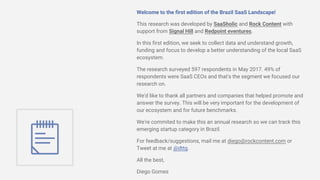 Welcome to the first edition of the Brazil SaaS Landscape!
This research was developed by SaaSholic and Rock Content with
support from Signal Hill and Redpoint eventures.
In this first edition, we seek to collect data and understand growth,
funding and focus to develop a better understanding of the local SaaS
ecosystem.
The research surveyed 597 respondents in May 2017. 49% of
respondents were SaaS CEOs and that's the segment we focused our
research on.
We'd like to thank all partners and companies that helped promote and
answer the survey. This will be very important for the development of
our ecosystem and for future benchmarks.
We're commited to make this an annual research so we can track this
emerging startup category in Brazil.
For feedback/suggestions, mail me at diego@rockcontent.com or
Tweet at me at @dttg.
All the best,
Diego Gomes
 