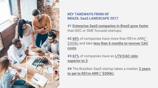 KEY TAKEWAYS FROM OF
BRAZIL SaaS LANDSCAPE 2017
#1 Enterprise SaaS companies in Brazil grow faster
than B2C or SME focused startups;
#2 60% of companies have more than R$1m ARR(˜
$300k) and take less than 6 months to recover CAC
costs;
#3 67% of companies have an LTV/CAC ratio
superior to 3;
#4 The Brazilian SaaS startup takes a median 2 years
to get to R$1m ARR (˜$300k);
 