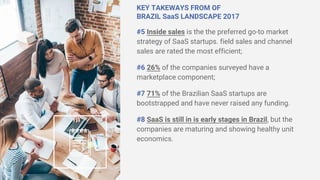 KEY TAKEWAYS FROM OF
BRAZIL SaaS LANDSCAPE 2017
#5 Inside sales is the the preferred go-to market
strategy of SaaS startups. field sales and channel
sales are rated the most efficient;
#6 26% of the companies surveyed have a
marketplace component;
#7 71% of the Brazilian SaaS startups are
bootstrapped and have never raised any funding.
#8 SaaS is still in is early stages in Brazil, but the
companies are maturing and showing healthy unit
economics.
 