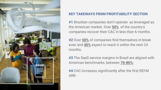 KEY TAKEWAYS FROM PROFITABILITY SECTION
#1 Brazilian companies don't operate as leveraged as
the American market. Over 50% of the country's
companies recover their CAC in less than 6 months.
#2 Over 50% of companies find themselves in break
even and 40% expect to reach it within the next 24
months.
#3 The SaaS service margins in Brazil are aligned with
American benchmarks, between 70-80%;
#4 CAC increases significantly after the first R$1M
ARR.
 