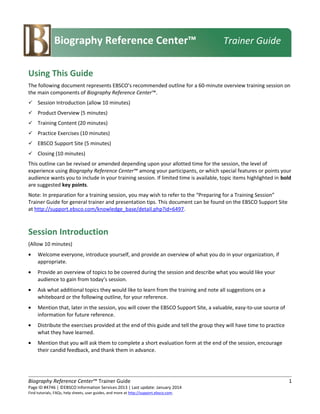 Using This Guide
The following document represents EBSCO’s recommended outline for a 60-minute overview training session on
the main components of Biography Reference Center™.
 Session Introduction (allow 10 minutes)
 Product Overview (5 minutes)
 Training Content (20 minutes)
 Practice Exercises (10 minutes)
 EBSCO Support Site (5 minutes)
 Closing (10 minutes)
This outline can be revised or amended depending upon your allotted time for the session, the level of
experience using Biography Reference Center™ among your participants, or which special features or points your
audience wants you to include in your training session. If limited time is available, topic items highlighted in bold
are suggested key points.
Note: In preparation for a training session, you may wish to refer to the “Preparing for a Training Session”
Trainer Guide for general trainer and presentation tips. This document can be found on the EBSCO Support Site
at http://support.ebsco.com/knowledge_base/detail.php?id=6497.
Session Introduction
(Allow 10 minutes)
• Welcome everyone, introduce yourself, and provide an overview of what you do in your organization, if
appropriate.
• Provide an overview of topics to be covered during the session and describe what you would like your
audience to gain from today’s session.
• Ask what additional topics they would like to learn from the training and note all suggestions on a
whiteboard or the following outline, for your reference.
• Mention that, later in the session, you will cover the EBSCO Support Site, a valuable, easy-to-use source of
information for future reference.
• Distribute the exercises provided at the end of this guide and tell the group they will have time to practice
what they have learned.
• Mention that you will ask them to complete a short evaluation form at the end of the session, encourage
their candid feedback, and thank them in advance.
Biography Reference Center™ Trainer Guide 1
Page ID #4746 | ©EBSCO Information Services 2013 | Last update: January 2014
Find tutorials, FAQs, help sheets, user guides, and more at http://support.ebsco.com.
Biography Reference Center™ Trainer Guide
 