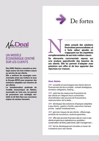 De fortes 		
                                                                   					



Un modèle
économique centré
sur les clients
                                        N                atixis conçoit des solutions
                                                         financières personnalisées et
                                                         à forte valeur ajoutée en
                                                         s’appuyant sur les expertises
                                        complémentaires de ses trois métiers cœurs.
                                        Sa démarche commerciale repose sur
                                        une analyse approfondie des besoins de
                                        ses clients. Elle lui permet d’adapter avec
                                        précision son offre et de leur apporter des
Dès 2009, Natixis a recentré sa stra-   réponses sur mesure.
tégie autour de trois métiers cœurs
au service de ses clients.
Elle a renforcé les synergies com-
merciales entre ses métiers et avec
le Groupe BPCE pour proposer des
                                        Ainsi, Natixis
solutions adaptées aux besoins de
ses clients.                            /////	 conseille et accompagne ses clients dans le
La transformation profonde du           financement de leurs projets : conseil stratégique,
modèle économique de Natixis,           émission obligataire, leasing…
accomplie en trois ans, lui permet
                                        /////	 optimise les ressources financières de
de poursuivre une stratégie ren-
                                        ses clients en intégrant leurs contraintes :
table et de faire face aux nouveaux
                                        diversification des sources de financement,
enjeux du secteur bancaire.
                                        restructuration de la dette…
                                        /////	 développe des solutions d’épargne adaptées
                                        à ses clients : gestion d’actifs, assurance, banque
                                        privée, capital investissement…
                                        /////	 gère les risques de ses clients : affacturage,
                                        produits de couverture, cautions garanties…
                                        /////	 offre des services financiers clés en main à ses
                                        clients et gère leurs opérations au quotidien :
                                        conservation de titres, paiements, cash management…
                                        /////	 fait du développement durable un levier de
                                        croissance pour ses clients.
 