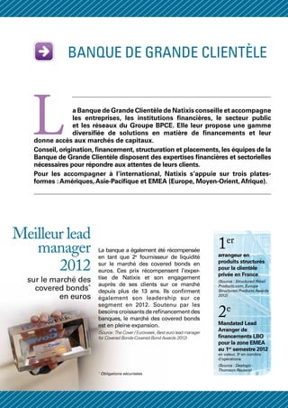 BANQUE DE grande clientèle




   L             a Banque de Grande Clientèle de Natixis conseille et accompagne
                 les entreprises, les institutions financières, le secteur public
                 et les réseaux du Groupe BPCE. Elle leur propose une gamme
                 diversifiée de solutions en matière de financements et leur
   donne accès aux marchés de capitaux.
   Conseil, origination, financement, structuration et placements, les équipes de la
   Banque de Grande Clientèle disposent des expertises financières et sectorielles
   nécessaires pour répondre aux attentes de leurs clients.
   Pour les accompagner à l’international, Natixis s’appuie sur trois plates-
   formes : Amériques, Asie-Pacifique et EMEA (Europe, Moyen-Orient, Afrique).




Meilleur lead
   manager              La banque a également été récompensée
                                                                                 1er
                                                                                 arrangeur en
                        en tant que 2e fournisseur de liquidité

       2012             sur le marché des covered bonds en
                        euros. Ces prix récompensent l’exper-
                                                                                 produits structurés
                                                                                 pour la clientèle
                                                                                 privée en France
  sur le marché des     tise de Natixis et son engagement
                                                                                 (Source : Structured Retail
                        auprès de ses clients sur ce marché
    covered bonds*      depuis plus de 13 ans. Ils confirment
                                                                                 Products.com, Europe
                                                                                 Structured Products Awards
           en euros     également son leadership sur ce
                                                                                 2012)

                        segment en 2012. Soutenu par les
                        besoins croissants de refinancement des
                        banques, le marché des covered bonds
                                                                                 2e
                                                                                 Mandated Lead
                        est en pleine expansion.
                        (Source : The Cover / Euroweek, Best euro lead manager
                                                                                 Arranger de
                        for Covered Bonds-Covered Bond Awards 2012)              financements LBO
                                                                                 pour la zone EMEA
                                                                                 au 1er semestre 2012
                                                                                 en valeur, 3e en nombre
                                                                                 d’opérations
                                                                                 (Source : Dealogic -
                                                                                 Thomson Reuters)
                        *
                            Obligations sécurisées
 