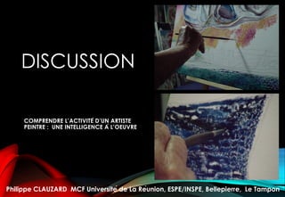DISCUSSION
COMPRENDRE L’ACTIVITÉ D’UN ARTISTE
PEINTRE : UNE INTELLIGENCE À L’OEUVRE
Philippe CLAUZARD MCF Université de La Réunion, ESPE/INSPE, Bellepierre, Le Tampon
 