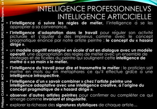 INTELLIGENCE PROFESSIONNELVS
INTELLIGENCE ARTICICIELLE
• l’intelligence à suivre les règles de métier, l’intelligence à se les
approprier à sa convenance,
• l’intelligence d’adaptation dans le travail pour réguler son activité
picturale et s’ajuster à des imprévus comme avec le concept
pragmatique énoncé par notre artiste peintre : le concept du « hasard
dirigé ».
• un modèle cognitif enseigné en école d’art en dialogue avec un modèle
opératif, une appropriation des règles de métier avec un ensemble de
stratégies et de ficelles du peintre qui soulignent cette intelligence de
mettre à « sa main » le métier.
• l’intelligence du travail pour dire et transmettre le métier : le praticien sait
mettre en mots ou en métaphores ce qu’il effectue grâce à une
intelligence introspective.
• l’intelligence d’un « savoir combiner » chez l’artiste peintre une
intelligence adaptative avec une intelligence créative, à l’origine du
concept pragmatique de « hasard dirigé ».
• observer d’autres artistes peintres pour confirmer ou compléter ce qui
émerge comme invariant et singularité,
• explorer la richesse des signatures stylistiques de chaque artiste…
PhilippeCLAUZARDMCFUniversitédeLaRéunion,ESPE/INSPE,Bellepierre,Le
 