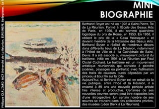 MINI
BIOGRAPHIE
Bertrand Boyer est né en 1928 à Saint-Pierre, Île
de La Réunion. Formé à l’École des Beaux Arts
de Paris, en 1950, il est nommé quatrième
logistique du prix de Rome, en 1953. En 1958, il
obtient le prix de la « Casa Velasquez » et
devient membre de la Nationale des Beaux Arts.
Bertrand Boyer a réalisé de nombreux décors
dans différents lieux de La Réunion, notamment
à l''Hôtel de Ville et à la Cathédrale de Saint-
Denis. Il a été associé au mouvement pictural du
traitïsme, initié en 1994 à La Réunion par Paul
Clodel Cochard. Le traitïsme est un mouvement
artistique réunionnais qui consiste à peindre
(scènes, paysages ou portraits) avec l'utilisation
des traits de couleurs pures déposées par un
pinceau à bout fin sur la toile.
Aujourd’hui, si Bertrand Boyer est en retrait de la
vie publique, entre l'Inde et la Réunion, il a
entamé à 89 ans une nouvelle période artiste
très intense et productive. Certaines de ses
nouvelles oeuvres seront peut être exposées lors
d’une rétrospective. Un certain nombre de ses
œuvres se trouvent dans des collections privées,
des musées (Léon Dierx à La Réunion).
PhilippeCLAUZARDMCFUniversitédeLaRéunion,ESPE/INSPE,Bellepierre,Le
 