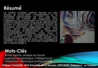 Résumé́
Le métier d’artiste peintre repose sur des
savoirs et savoir-faire. L’imagination et la
sensibilité personnelles ne sont pas tout.
L’activité de l’artiste est organisée. Une
intelligence professionnelle est à l’œuvre pour
créer un tableau entre singularité stylistique du
peintre et généricité de l’activité autour de
quelques concepts organisateurs que nous
avons tenté d’appréhender selon une
méthodologie d’observation et traitement
nécessairement redéfinie. Cela nous a
conduit à appréhender l’intelligence d’un «
savoir combiner » chez l’artiste peintre une
intelligence adaptative avec une intelligence
créative, à l’origine du concept pragmatique
de « hasard dirigé ».
Mots-Clés
Artiste peintre, analyse du travail,
jugement pragmatique, intelligence et
adaptation, didactique professionnelle.
Philippe CLAUZARD MCF Université de La Réunion, ESPE/INSPE, Bellepierre, Le Tampon
 