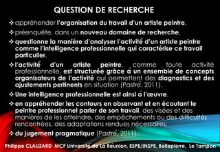 QUESTION DE RECHERCHE
vappréhender l’organisation du travail d’un artiste peintre.
vpréenquête, dans un nouveau domaine de recherche,
vquestionne la manière d’analyser l’activité́ d’un artiste peintre
comme l’intelligence professionnelle qui caractérise ce travail
particulier.
vl’activité́ d’un artiste peintre, comme toute activité
professionnelle, est structurée grâce à un ensemble de concepts
organisateurs de l’activité qui permettent des diagnostics et des
ajustements pertinents en situation (Pastré, 2011).
vUne intelligence professionnelle est ainsi à l’œuvre.
ven appréhender les contours en observant et en écoutant le
peintre professionnel parler de son travail, des visées et des
manières de les atteindre, des empêchements ou des difficultés
rencontrées, des adaptations rendues nécessaires,
vdu jugement pragmatique (Pastré, 2011).
Philippe CLAUZARD MCF Université de La Réunion, ESPE/INSPE, Bellepierre, Le Tampon
 