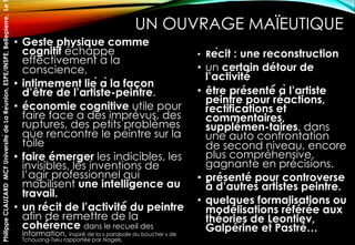 UN OUVRAGE MAÏEUTIQUE
• Geste physique comme
cognitif échappe
effectivement à la
conscience,
• intimement lié à la façon
d’être de l’artiste-peintre.
• économie cognitive utile pour
faire face à des imprévus, des
ruptures, des petits problèmes
que rencontre le peintre sur la
toile
• faire émerger les indicibles, les
invisibles, les inventions de
l’agir professionnel qui
mobilisent une intelligence au
travail.
• un récit de l’activité́ du peintre
afin de remettre de la
cohérence dans le recueil des
information, inspiré de la « parabole du boucher » de
Tchouang-Tseu rapportée par Nagels.
• Récit : une reconstruction
• un certain détour de
l’activité́
• être présenté́ à l’artiste
peintre pour réactions,
rectifications et
commentaires,
supplémen-taires, dans
une auto confrontation
de second niveau, encore
plus compréhensive,
gagnante en précisions.
• présenté pour controverse
à d’autres artistes peintre.
• quelques formalisations ou
modélisations référée aux
théories de Leontiev,
Galpérine et Pastré…
PhilippeCLAUZARDMCFUniversitédeLaRéunion,ESPE/INSPE,Bellepierre,Le
 