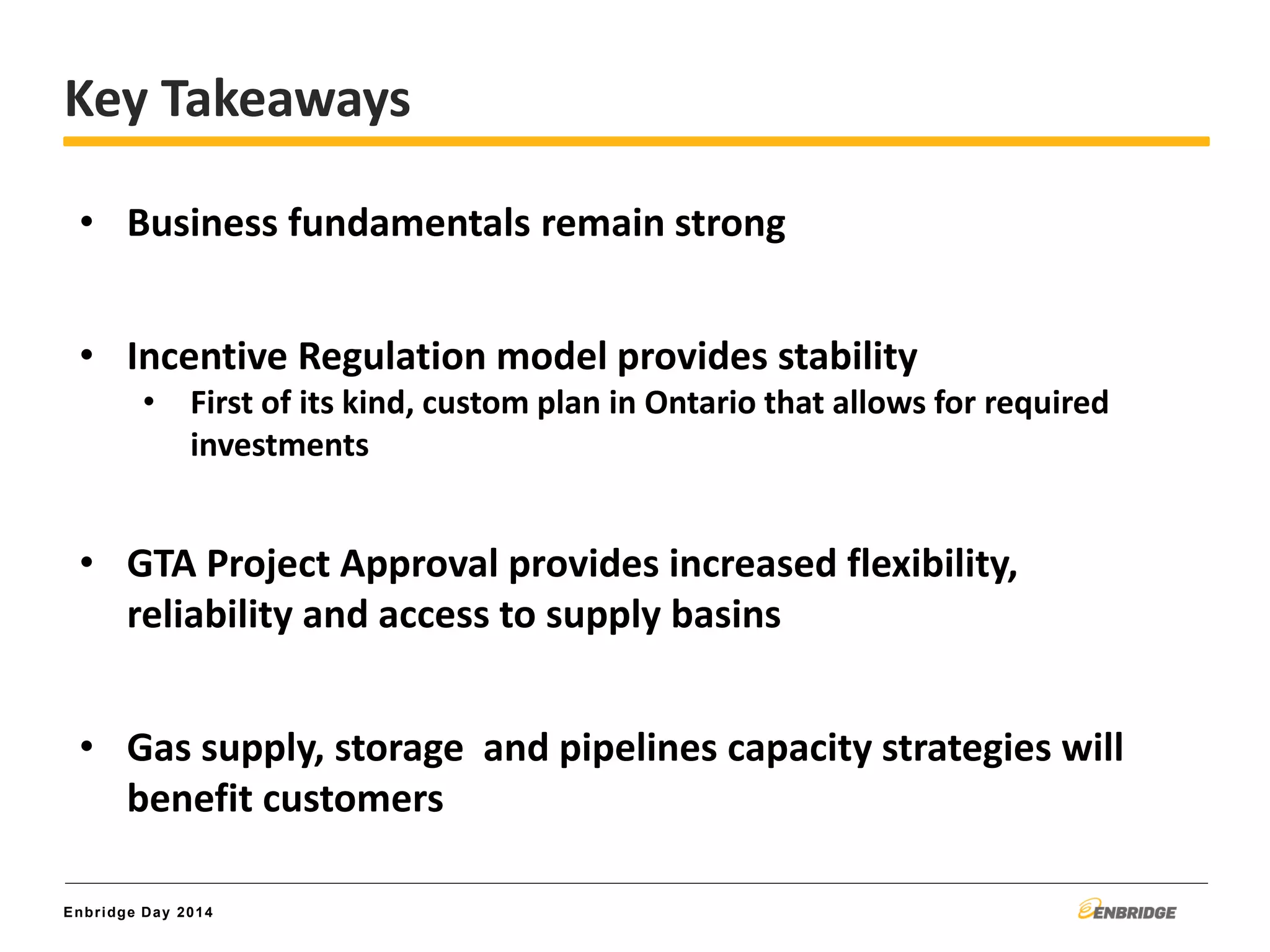 Enbridge Day 2014
Key Takeaways
• Business fundamentals remain strong
• Incentive Regulation model provides stability
• First of its kind, custom plan in Ontario that allows for required
investments
• GTA Project Approval provides increased flexibility,
reliability and access to supply basins
• Gas supply, storage and pipelines capacity strategies will
benefit customers
 