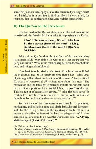 16 
something about nuclear physics fourteen hundred years ago could 
not, I think, be in a position to find out from his own mind, for 
instance, that the earth and the heavens had the same origin.”1 
D) The Qur’an on the Cerebrum: 
God has said in the Qur’an about one of the evil unbelievers 
who forbade the Prophet Muhammadfrom praying at the Kaaba: 
 No! If he does not stop, We will take him 
by the naseyah (front of the head), a lying, 
sinful naseyah (front of the head)!  (Qur’an, 
96:15-16) 
Why did the Qur’an describe the front of the head as being 
lying and sinful? Why didn’t the Qur’an say that the person was 
lying and sinful? What is the relationship between the front of the 
head and lying and sinfulness? 
If we look into the skull at the front of the head, we will find 
the prefrontal area of the cerebrum (see figure 12). What does 
physiology tell us about the function of this area? A book entitled 
Essentials of Anatomy  Physiology says about this area: “The 
motivation and the foresight to plan and initiate movements occur 
in the anterior portion of the frontal lobes, the prefrontal area. 
This is a region of association cortex...”2 Also the book says: “In 
relation to its involvement inmotivation, the prefrontal area is also 
thought to be the functional center for aggression....”3 
So, this area of the cerebrum is responsible for planning, 
motivating, and initiating good and sinful behavior and is respon-sible 
for the telling of lies and the speaking of truth. Thus, it is 
proper to describe the front of the head as lying and sinful when 
someone lies or commits a sin, as the Qur’an has said: “...A lying, 
sinful naseyah (front of the head)!” 
Some Evidence for the Truth of Islam 
Chapter 1 
D) The Qur’an on the Cerebrum 
(1) This is the Truth (videotape). 
(2) Essentials of AnatomyPhysiology, Seeley and others, p. 211. Also 
see The Human Nervous System, Noback and others, pp. 410-411. 
(3) Essentials of Anatomy  Physiology, Seeley and others, p. 211. 
A Brief Illustrated Guide To Understanding Islam 
Contents 
 