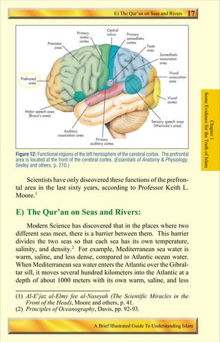 17 
Figure 12: Functional regions of the left hemisphere of the cerebral cortex. The prefrontal 
area is located at the front of the cerebral cortex. (Essentials of Anatomy  Physiology, 
Seeley and others, p. 210.) 
Scientists have only discovered these functions of the prefron-tal 
area in the last sixty years, according to Professor Keith L. 
Moore.1 
E) The Qur’an on Seas and Rivers: 
Modern Science has discovered that in the places where two 
different seas meet, there is a barrier between them. This barrier 
divides the two seas so that each sea has its own temperature, 
salinity, and density.2 For example, Mediterranean sea water is 
warm, saline, and less dense, compared to Atlantic ocean water. 
When Mediterranean sea water enters the Atlantic over the Gibral-tar 
sill, it moves several hundred kilometers into the Atlantic at a 
depth of about 1000 meters with its own warm, saline, and less 
Some Evidence for the Truth of Islam 
Chapter 1 
E) The Qur’an on Seas and Rivers 
(1) Al-E’jaz al-Elmy fee al-Naseyah (The Scientific Miracles in the 
Front of the Head), Moore and others, p. 41. 
(2) Principles of Oceanography, Davis, pp. 92-93. 
A Brief Illustrated Guide To Understanding Islam 
Contents 
 
