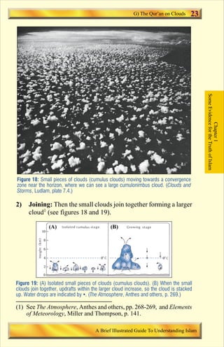 23 
Figure 18: Small pieces of clouds (cumulus clouds) moving towards a convergence 
zone near the horizon, where we can see a large cumulonimbus cloud. (Clouds and 
Storms, Ludlam, plate 7.4.) 
2) Joining: Then the small clouds join together forming a larger 
cloud1 (see figures 18 and 19). 
Figure 19: (A) Isolated small pieces of clouds (cumulus clouds). (B) When the small 
clouds join together, updrafts within the larger cloud increase, so the cloud is stacked 
up. Water drops are indicated by . (The Atmosphere, Anthes and others, p. 269.) 
Some Evidence for the Truth of Islam 
Chapter 1 
G) The Qur’an on Clouds 
(1) See The Atmosphere, Anthes and others, pp. 268-269, and Elements 
of Meteorology, Miller and Thompson, p. 141. 
A Brief Illustrated Guide To Understanding Islam 
Contents 
 