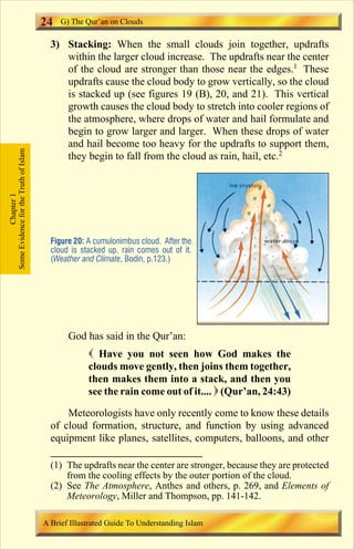 24 
3) Stacking: When the small clouds join together, updrafts 
within the larger cloud increase. The updrafts near the center 
of the cloud are stronger than those near the edges.1 These 
updrafts cause the cloud body to grow vertically, so the cloud 
is stacked up (see figures 19 (B), 20, and 21). This vertical 
growth causes the cloud body to stretch into cooler regions of 
the atmosphere, where drops of water and hail formulate and 
begin to grow larger and larger. When these drops of water 
and hail become too heavy for the updrafts to support them, 
they begin to fall from the cloud as rain, hail, etc.2 
Figure 20: A cumulonimbus cloud. After the 
cloud is stacked up, rain comes out of it. 
(Weather and Climate, Bodin, p.123.) 
God has said in the Qur’an: 
 Have you not seen how God makes the 
clouds move gently, then joins them together, 
then makes them into a stack, and then you 
see the rain come out of it....  (Qur’an, 24:43) 
Meteorologists have only recently come to know these details 
of cloud formation, structure, and function by using advanced 
equipment like planes, satellites, computers, balloons, and other 
Some Evidence for the Truth of Islam 
Chapter 1 
G) The Qur’an on Clouds 
(1) The updrafts near the center are stronger, because they are protected 
from the cooling effects by the outer portion of the cloud. 
(2) See The Atmosphere, Anthes and others, p. 269, and Elements of 
Meteorology, Miller and Thompson, pp. 141-142. 
A Brief Illustrated Guide To Understanding Islam 
Contents 
 