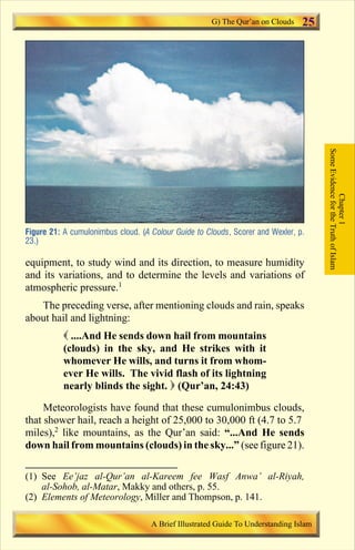 25 
Figure 21: A cumulonimbus cloud. (A Colour Guide to Clouds, Scorer and Wexler, p. 
23.) 
equipment, to study wind and its direction, to measure humidity 
and its variations, and to determine the levels and variations of 
atmospheric pressure.1 
The preceding verse, after mentioning clouds and rain, speaks 
about hail and lightning: 
 ....And He sends down hail from mountains 
(clouds) in the sky, and He strikes with it 
whomever He wills, and turns it from whom-ever 
He wills. The vivid flash of its lightning 
nearly blinds the sight.  (Qur’an, 24:43) 
Meteorologists have found that these cumulonimbus clouds, 
that shower hail, reach a height of 25,000 to 30,000 ft (4.7 to 5.7 
miles),2 like mountains, as the Qur’an said: “...And He sends 
down hail from mountains (clouds) in the sky...” (see figure 21). 
Some Evidence for the Truth of Islam 
Chapter 1 
G) The Qur’an on Clouds 
(1) See Ee’jaz al-Qur’an al-Kareem fee Wasf Anwa’ al-Riyah, 
al-Sohob, al-Matar, Makky and others, p. 55. 
(2) Elements of Meteorology, Miller and Thompson, p. 141. 
A Brief Illustrated Guide To Understanding Islam 
Contents 
 