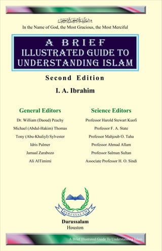 In the Name of God, the Most Gracious, the Most Merciful 
A BRIEF 
ILLUSTRATED GUIDE TO 
UNDERSTANDING ISLAM 
Second Edition 
I. A. Ibrahim 
General Editors 
Dr. William (Daoud) Peachy 
Michael (Abdul-Hakim) Thomas 
Tony (Abu-Khaliyl) Sylvester 
Idris Palmer 
Jamaal Zarabozo 
Ali AlTimimi 
Science Editors 
Professor Harold Stewart Kuofi 
Professor F. A. State 
Professor Mahjoub O. Taha 
Professor Ahmad Allam 
Professor Salman Sultan 
Associate Professor H. O. Sindi 
Darussalam 
Houston 
A Brief Illustrated Guide To Understanding Islam 
Contents 
 