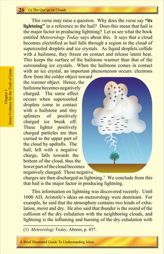 This verse may raise a question. Why does the verse say “its 
26 
lightning” in a reference to the hail? Does this mean that hail is 
the major factor in producing lightning? Let us see what the book 
entitled Meteorology Today says about this. It says that a cloud 
becomes electrified as hail falls through a region in the cloud of 
supercooled droplets and ice crystals. As liquid droplets collide 
with a hailstone, they freeze on contact and release latent heat. 
This keeps the surface of the hailstone warmer than that of the 
surrounding ice crystals. When the hailstone comes in contact 
with an ice crystal, an important phenomenon occurs: electrons 
flow from the colder object toward 
the warmer object. Hence, the 
hailstone becomes negatively 
charged. The same effect 
occurs when supercooled 
droplets come in contact 
with a hailstone and tiny 
splinters of positively 
charged ice break off. 
These lighter positively 
charged particles are then 
carried to the upper part of 
the cloud by updrafts. The 
hail, left with a negative 
charge, falls towards the 
bottom of the cloud, thus the 
lower part of the cloud becomes 
negatively charged. These negative 
charges are then discharged as lightning.1 We conclude from this 
that hail is the major factor in producing lightning. 
This information on lightning was discovered recently. Until 
1600 AD, Aristotle’s ideas on meteorology were dominant. For 
example, he said that the atmosphere contains two kinds of exha-lation, 
moist and dry. He also said that thunder is the sound of the 
collision of the dry exhalation with the neighboring clouds, and 
lightning is the inflaming and burning of the dry exhalation with 
Some Evidence for the Truth of Islam 
Chapter 1 
G) The Qur’an on Clouds 
(1) Meteorology Today, Ahrens, p. 437. 
A Brief Illustrated Guide To Understanding Islam 
Contents 
 