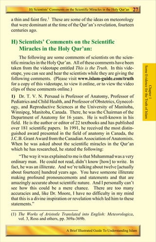 27 
a thin and faint fire.1 These are some of the ideas on meteorology 
that were dominant at the time of the Qur’an’s revelation, fourteen 
centuries ago. 
H) Scientists’ Comments on the Scientific 
Miracles in the Holy Qur’an: 
The following are some comments of scientists on the scien-tific 
miracles in the Holy Qur’an. All of these comments have been 
taken from the videotape entitled This is the Truth. In this vide-otape, 
you can see and hear the scientists while they are giving the 
following comments. (Please visit www.islam-guide.com/truth 
for a copy of this videotape, to view it online, or to view the video 
clips of these comments online.) 
1) Dr. T. V. N. Persaud is Professor of Anatomy, Professor of 
Pediatrics and Child Health, and Professor of Obstetrics, Gynecol-ogy, 
and Reproductive Sciences at the University of Manitoba, 
Winnipeg, Manitoba, Canada. There, he was the Chairman of the 
Department of Anatomy for 16 years. He is well-known in his 
field. He is the author or editor of 22 textbooks and has published 
over 181 scientific papers. In 1991, he received the most distin-guished 
award presented in the field of anatomy in Canada, the 
J.C.B. Grant Award from the Canadian Association of Anatomists. 
When he was asked about the scientific miracles in the Qur’an 
which he has researched, he stated the following: 
“The way it was explained tome is that Muhammad was a very 
ordinary man. He could not read, didn’t know [how] to write. In 
fact, he was an illiterate. And we’re talking about twelve [actually 
about fourteen] hundred years ago. You have someone illiterate 
making profound pronouncements and statements and that are 
amazingly accurate about scientific nature. And I personally can’t 
see how this could be a mere chance. There are too many 
accuracies and, like Dr. Moore, I have no difficulty in my mind 
that this is a divine inspiration or revelation which led him to these 
statements.” 
Some Evidence for the Truth of Islam 
Chapter 1 
H) Scientists’ Comments on the Scientific Miracles in the Holy Qur’an 
(1) The Works of Aristotle Translated into English: Meteorologica, 
vol. 3, Ross and others, pp. 369a-369b. 
A Brief Illustrated Guide To Understanding Islam 
Contents 
 