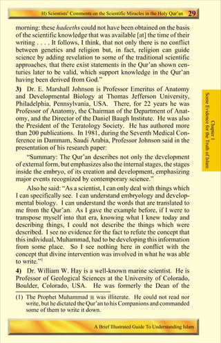 29 
morning: these hadeeths could not have been obtained on the basis 
of the scientific knowledge that was available [at] the time of their 
writing . . . . It follows, I think, that not only there is no conflict 
between genetics and religion but, in fact, religion can guide 
science by adding revelation to some of the traditional scientific 
approaches, that there exist statements in the Qur’an shown cen-turies 
later to be valid, which support knowledge in the Qur’an 
having been derived from God.” 
3) Dr. E. Marshall Johnson is Professor Emeritus of Anatomy 
and Developmental Biology at Thomas Jefferson University, 
Philadelphia, Pennsylvania, USA. There, for 22 years he was 
Professor of Anatomy, the Chairman of the Department of Anat-omy, 
and the Director of the Daniel Baugh Institute. He was also 
the President of the Teratology Society. He has authored more 
than 200 publications. In 1981, during the Seventh Medical Con-ference 
in Dammam, Saudi Arabia, Professor Johnson said in the 
presentation of his research paper: 
“Summary: The Qur’an describes not only the development 
of external form, but emphasizes also the internal stages, the stages 
inside the embryo, of its creation and development, emphasizing 
major events recognized by contemporary science.” 
Also he said: “As a scientist, I can only deal with things which 
I can specifically see. I can understand embryology and develop-mental 
biology. I can understand the words that are translated to 
me from the Qur’an. As I gave the example before, if I were to 
transpose myself into that era, knowing what I knew today and 
describing things, I could not describe the things which were 
described. I see no evidence for the fact to refute the concept that 
this individual, Muhammad, had to be developing this information 
from some place. So I see nothing here in conflict with the 
concept that divine intervention was involved in what he was able 
to write.”1 
4) Dr. William W. Hay is a well-known marine scientist. He is 
Professor of Geological Sciences at the University of Colorado, 
Boulder, Colorado, USA. He was formerly the Dean of the 
Some Evidence for the Truth of Islam 
Chapter 1 
H) Scientists’ Comments on the Scientific Miracles in the Holy Qur’an 
(1) The Prophet Muhammad  was illiterate. He could not read nor 
write, but he dictated the Qur’an to his Companions and commanded 
some of them to write it down. 
A Brief Illustrated Guide To Understanding Islam 
Contents 
 